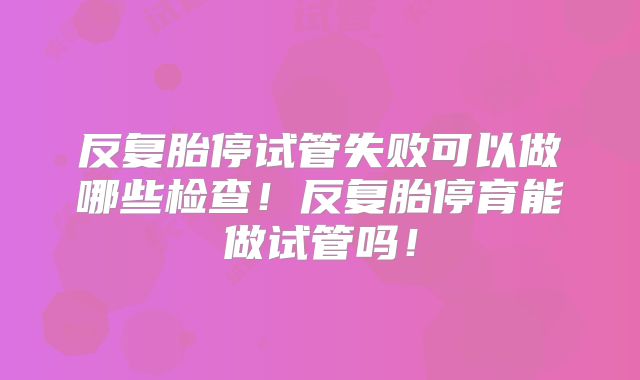 反复胎停试管失败可以做哪些检查!反复胎停育能做试管吗!