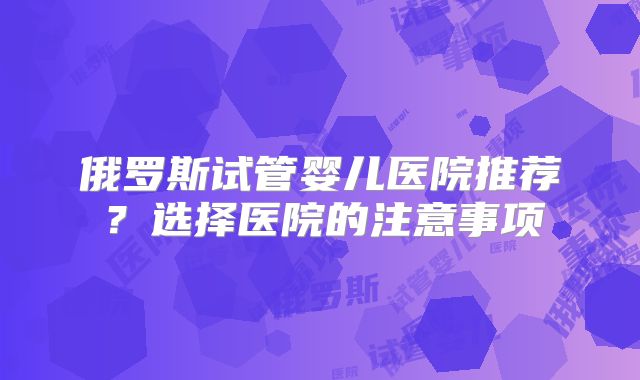 俄罗斯试管婴儿医院推荐?选择医院的注意事项