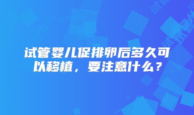 试管婴儿促排卵后多久可以移植，要注意什么？