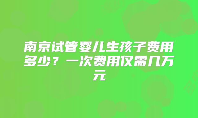 南京试管婴儿生孩子费用多少?一次费用仅需几万元