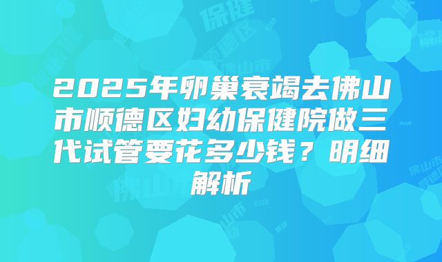 2025年卵巢衰竭去佛山市顺德区妇幼保健院做三代试管要花多少钱？明细解析