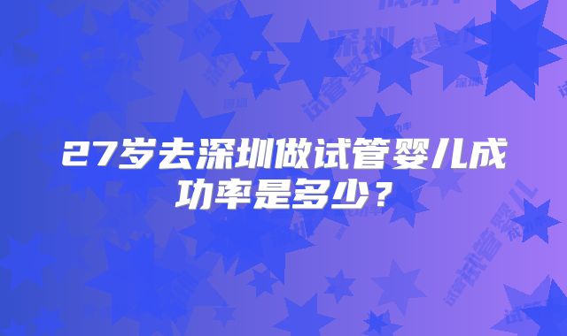 27岁去深圳做试管婴儿成功率是多少？