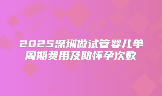 2025深圳做试管婴儿单周期费用及助怀孕次数