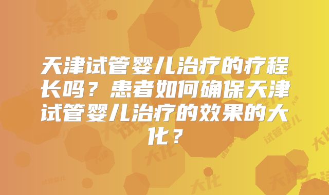 天津试管婴儿治疗的疗程长吗?患者如何确保天津试管婴儿治疗的效果的大化?