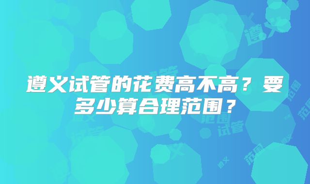 遵义试管的花费高不高？要多少算合理范围？