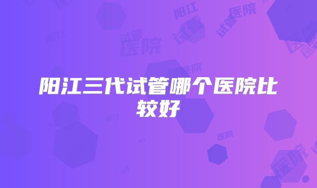 阳江三代试管哪个医院比较好
