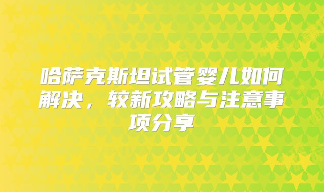 哈萨克斯坦试管婴儿如何解决,较新攻略与注意事项分享