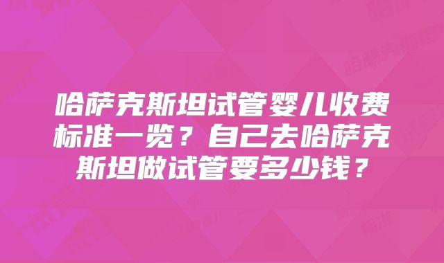 哈萨克斯坦试管婴儿收费标准一览?自己去哈萨克斯坦做试管要多少钱?