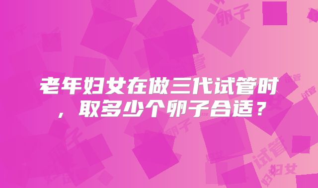 老年妇女在做三代试管时，取多少个卵子合适？