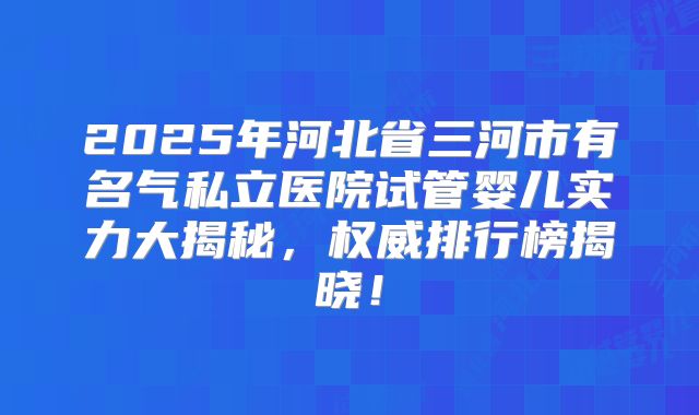 2025年河北省三河市有名气私立医院试管婴儿实力大揭秘,权威排行榜揭晓!