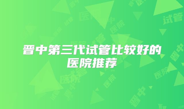 晋中第三代试管比较好的医院推荐