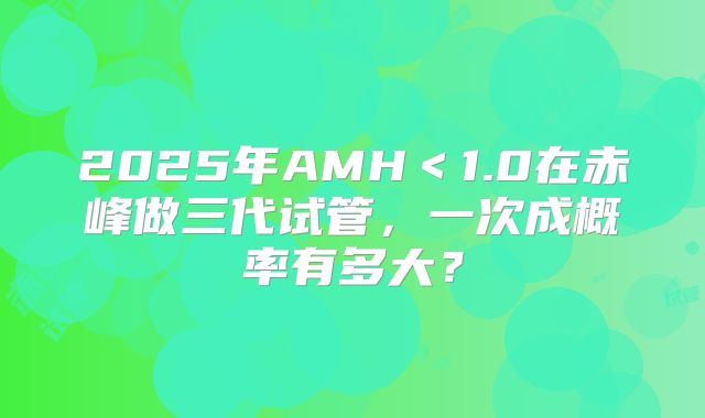 2025年AMH<1.0在赤峰做三代试管,一次成概率有多大?