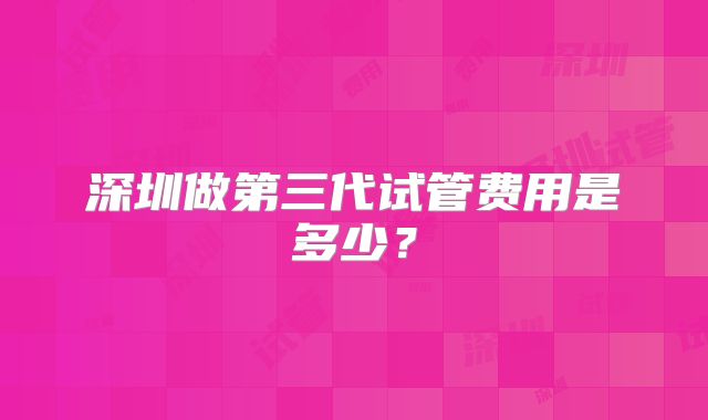 深圳做第三代试管费用是多少？