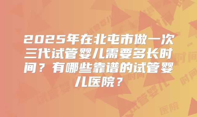2025年在北屯市做一次三代试管婴儿需要多长时间?有哪些靠谱的试管婴儿医院?