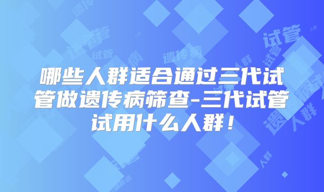 哪些人群适合通过三代试管做遗传病筛查-三代试管试用什么人群!