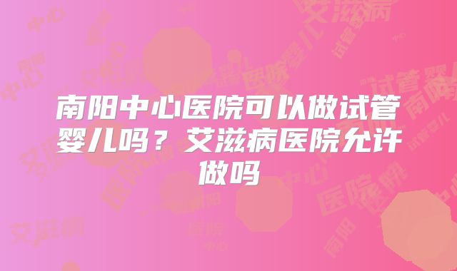 南阳中心医院可以做试管婴儿吗?艾滋病医院允许做吗