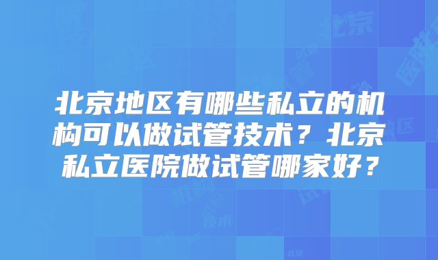 北京地区有哪些私立的机构可以做试管技术？北京私立医院做试管哪家好？