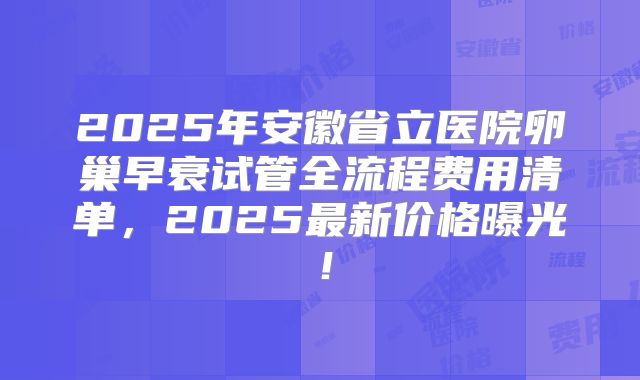 2025年安徽省立医院卵巢早衰试管全流程费用清单,2025最新价格曝光!