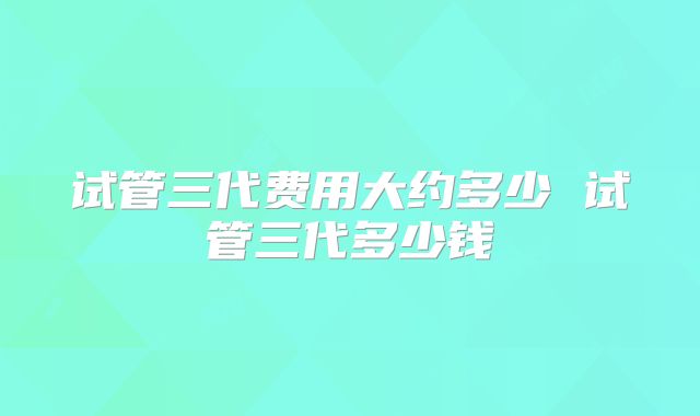 试管三代费用大约多少 试管三代多少钱