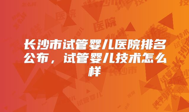 长沙市试管婴儿医院排名公布,试管婴儿技术怎么样