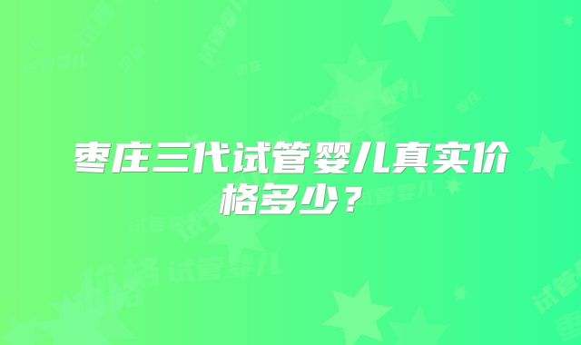 枣庄三代试管婴儿真实价格多少？
