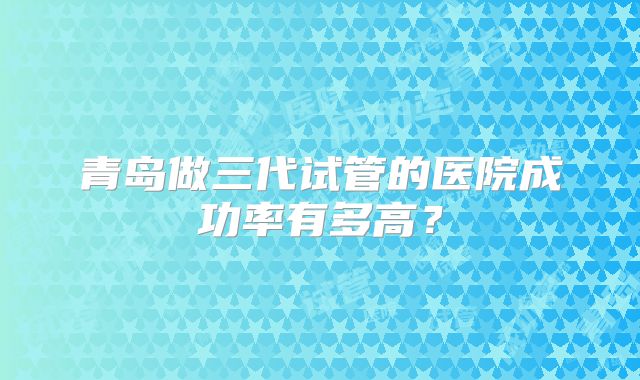 青岛做三代试管的医院成功率有多高？