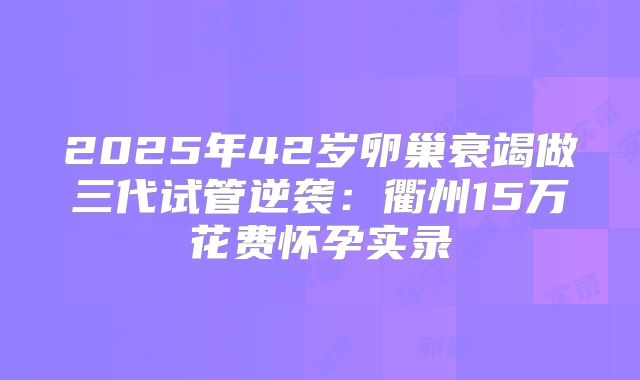 2025年42岁卵巢衰竭做三代试管逆袭:衢州15万花费怀孕实录
