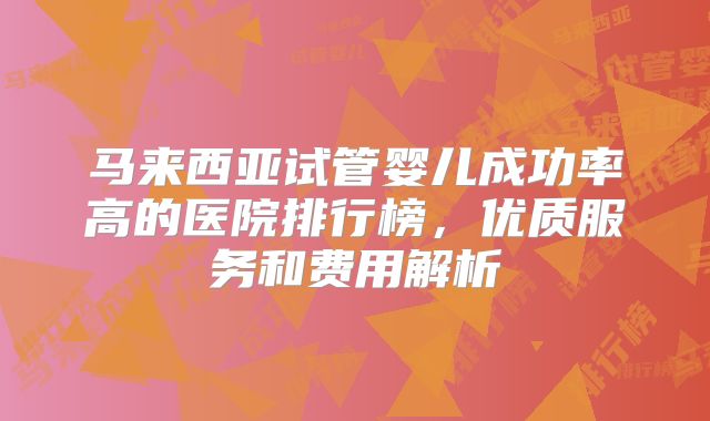 马来西亚试管婴儿成功率高的医院排行榜，优质服务和费用解析
