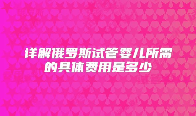 详解俄罗斯试管婴儿所需的具体费用是多少