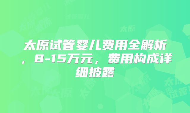 太原试管婴儿费用全解析，8-15万元，费用构成详细披露