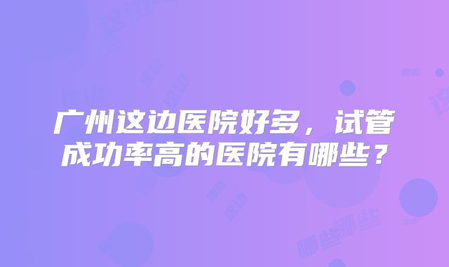 广州这边医院好多，试管成功率高的医院有哪些？