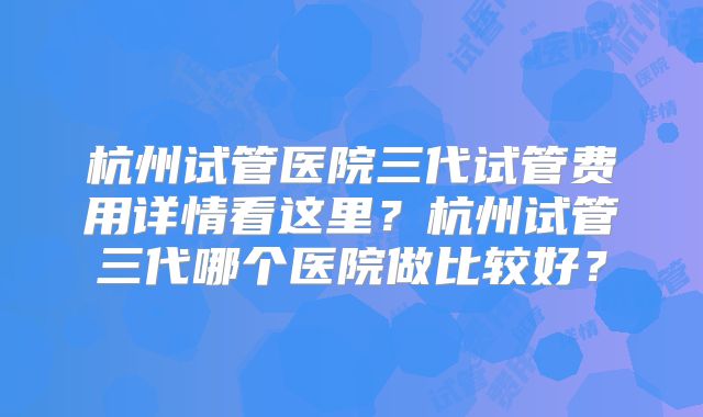 杭州试管医院三代试管费用详情看这里？杭州试管三代哪个医院做比较好？