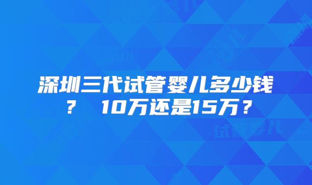 深圳三代试管婴儿多少钱？ 10万还是15万？