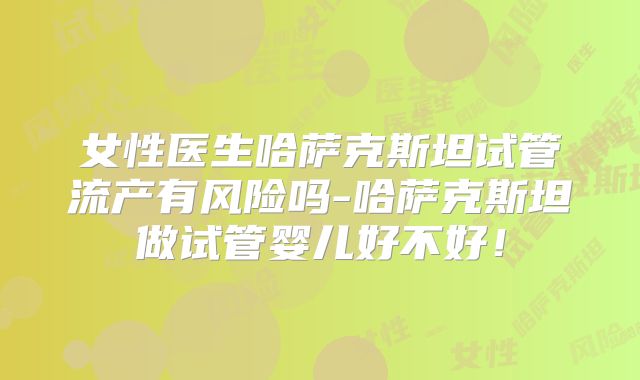 女性医生哈萨克斯坦试管流产有风险吗-哈萨克斯坦做试管婴儿好不好！