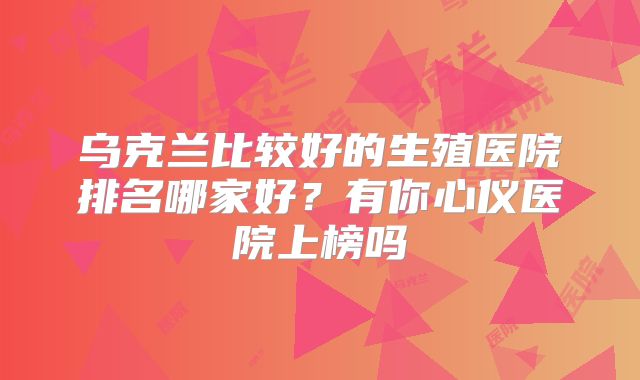 乌克兰比较好的生殖医院排名哪家好?有你心仪医院上榜吗
