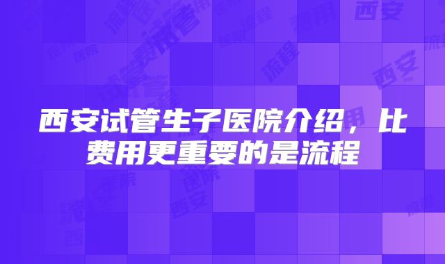 西安试管生子医院介绍,比费用更重要的是流程