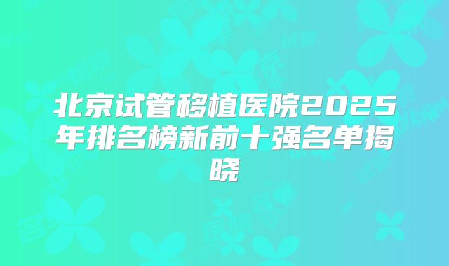 北京试管移植医院2025年排名榜新前十强名单揭晓