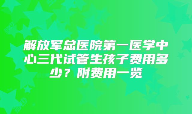 解放军总医院第一医学中心三代试管生孩子费用多少？附费用一览