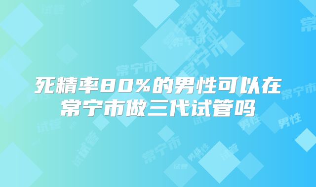 死精率80%的男性可以在常宁市做三代试管吗