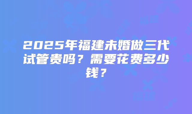 2025年福建未婚做三代试管贵吗?需要花费多少钱?