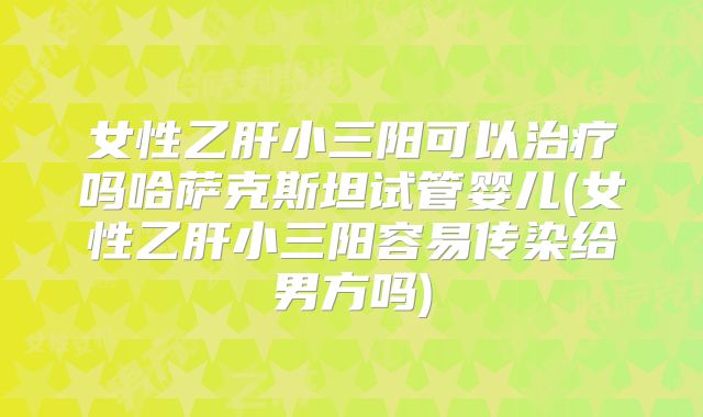 女性乙肝小三阳可以治疗吗哈萨克斯坦试管婴儿(女性乙肝小三阳容易传染给男方吗)
