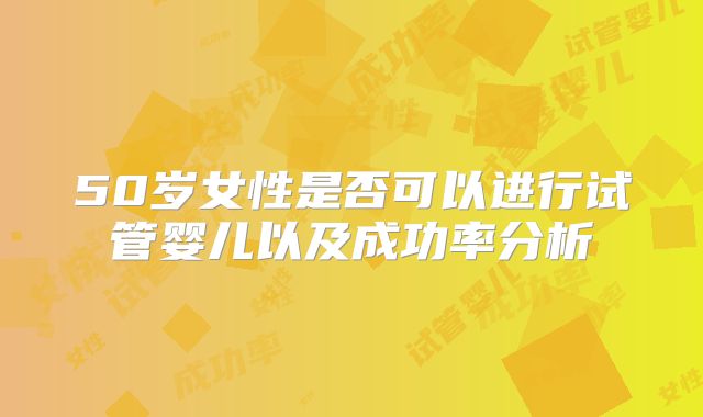 50岁女性是否可以进行试管婴儿以及成功率分析
