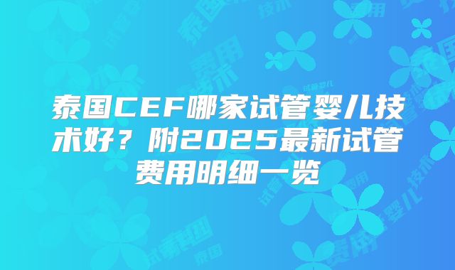 泰国CEF哪家试管婴儿技术好？附2025最新试管费用明细一览