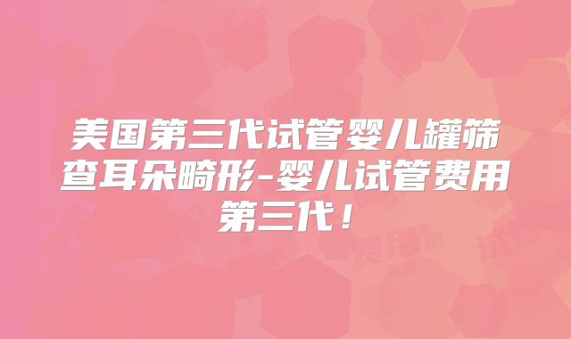 美国第三代试管婴儿罐筛查耳朵畸形-婴儿试管费用第三代！