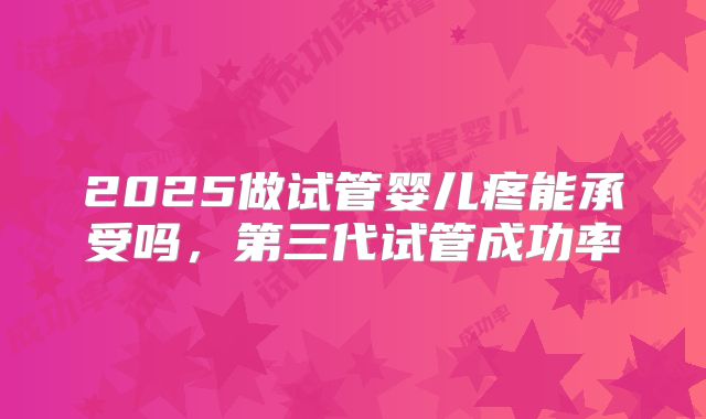 2025做试管婴儿疼能承受吗，第三代试管成功率