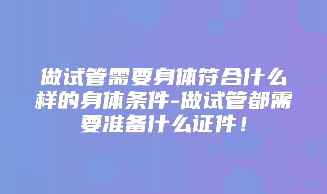 做试管需要身体符合什么样的身体条件-做试管都需要准备什么证件!