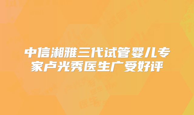 中信湘雅三代试管婴儿专家卢光秀医生广受好评