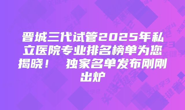 晋城三代试管2025年私立医院专业排名榜单为您揭晓! 独家名单发布刚刚出炉