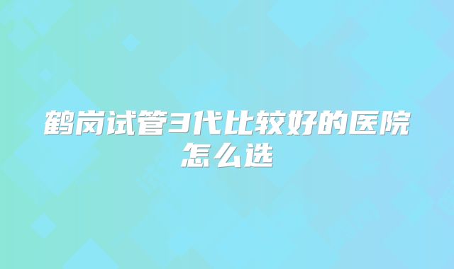 鹤岗试管3代比较好的医院怎么选