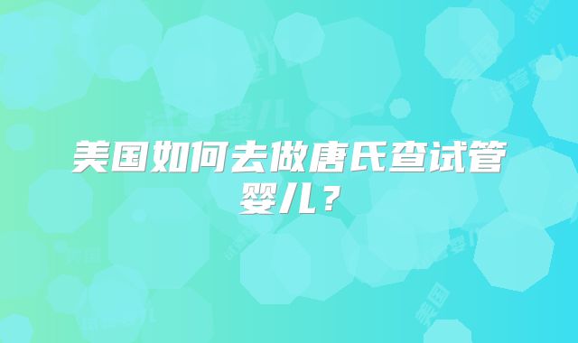 美国如何去做唐氏查试管婴儿?